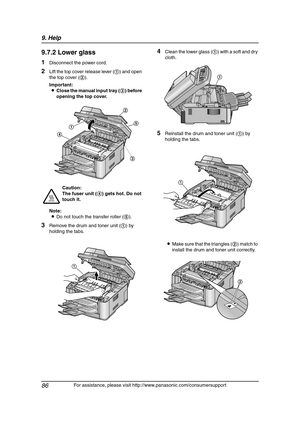 Page 889. Help
86
For assistance, please visit http://www.panasonic.com/consumersupport
9.7.2 Lower glass
1Disconnect the power cord.
2Lift the top cover release lever (1) and open 
the top cover (2).
Important:
LClose the manual input tray (3) before 
opening the top cover.
Note:
LDo not touch the transfer roller (5).
3Remove the drum and toner unit (1) by 
holding the tabs.
4Clean the lower glass (1) with a soft and dry 
cloth.
5Reinstall the drum and toner unit (1) by 
holding the tabs.
LMake sure that the...