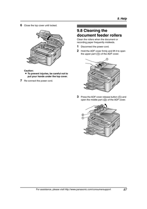 Page 899. Help
87
For assistance, please visit http://www.panasonic.com/consumersupport
6Close the top cover until locked.
Caution:
LTo prevent injuries, be careful not to 
put your hands under the top cover.
7Re-connect the power cord.
9.8 Cleaning the 
document feeder rollers
Clean the rollers when the document or 
recording paper frequently misfeeds.
1Disconnect the power cord.
2Hold the ADF cover firmly and lift it to open 
the upper part (1) of the ADF cover.
3Press the ADF cover release button (1) and...