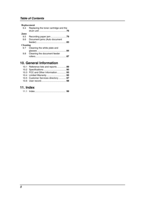 Page 10Table of Contents
8
Replacement
9.4 Replacing the toner cartridge and the 
drum unit ..........................................76
Jams
9.5 Recording paper jam ........................79
9.6 Document jams (Auto document 
feeder) ..............................................83
Cleaning
9.7 Cleaning the white plate and 
glasses .............................................84
9.8 Cleaning the document feeder 
rollers................................................87
10. General Information
10.1 Reference...