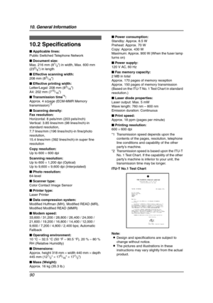 Page 9210. General Information
90
10.2 Specifications
■ Applicable lines:
Public Switched Telephone Network
■ Document size:
Max. 216 mm (8
1/2) in width, Max. 600 mm 
(235/8) in length
■ Effective scanning width:
208 mm (8
3/16)
■ Effective printing width:
Letter/Legal: 208 mm (8
3/16)
A4: 202 mm (715/16)
■ Transmission time
*1:
Approx. 4 s/page (ECM-MMR Memory 
transmission)
*2
■ Scanning density:
Fax resolution:
Horizontal: 8 pels/mm (203 pels/inch)
Vertical: 3.85 lines/mm (98 lines/inch)-in 
standard...