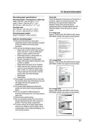 Page 9310. General Information
91
Recording paper specifications
Recording paper / Transparency / Label size:
Letter: 216 mm × 279 mm (81/2 × 11)
Legal: 216mm × 356 mm (81/2 × 14)
A4: 210 mm × 297 mm (81/4 × 1111/16)
Envelope size:
#10: 105 mm × 241 mm (4
1/8 × 91/2)
DL: 110 mm × 220 mm (45/16 × 85/8)
Recording paper weight:
60 g/m
2 to 90 g/m2 (16 lb. to 24 lb.)
Note for recording paper:
LWe recommend that you test paper 
(especially special sizes and types of paper) 
on the unit before purchasing large...