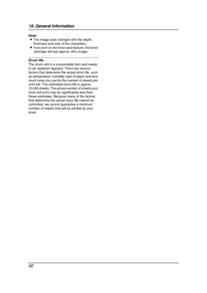 Page 9410. General Information
92
Note:
LThe image area changes with the depth, 
thickness and size of the characters.
LIf you turn on the toner save feature, the toner 
cartridge will last approx. 40% longer.
Drum life
The drum unit is a consumable item and needs 
to be replaced regularly. There are various 
factors that determine the actual drum life, such 
as temperature, humidity, type of paper and how 
much toner you use for the number of sheets per 
print job. The estimated drum life is approx. 
10,000...