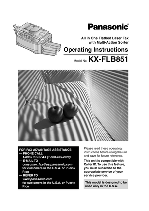 Page 1Please read these operating 
instructions before using the unit 
and save for future reference.
This model is designed to be 
used only in the U.S.A.
All in One Flatbed Laser Faxwith Multi-Action Sorter
Operating Instructions
Model No. KX-FLB851
FOR FAX ADVANTAGE ASSISTANCE:
— PHONE CALL
1-800-HELP-FAX (1-800-435-7329)
— E-MAIL TO
consumer_fax @us.panasonic.com
for customers in the U.S.A. or Puerto 
Rico
— REFER TO 
www.panasonic.com
for customers in the U.S.A. or Puerto 
Rico
This unit is compatible...