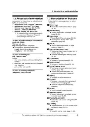 Page 111. Introduction and Installation
9
For assistance, please visit http://www.panasonic.com/consumersupport
1.2 Accessory information
Accessories for this unit can be ordered online, 
by fax, or by telephone.
–Replacement toner cartridge
*1 (KX-FA85)
–Replacement drum unit*1 (KX-FA86)
–Optional lower input tray (KX-FA101)
–Optional LAN board (KX-FA102)
–Optional handset unit (KX-FA103)
*1 To ensure that the unit operates properly, 
we recommend the use of Panasonic 
toner cartridge and drum unit.
To place...