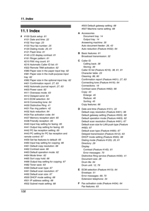 Page 10811. Index
106
11 .  Ind ex
11.1 Index
# #100 Quick setup: 61
#101 Date and time: 22
#102 Your logo: 23
#103 Your fax number: 25
#120 Dialing mode: 20, 61
#121 Flash time: 61
#145 LCD display contrast: 61
#161 Ringer pattern: 61
#210 FAX ring count: 61
#216 Automatic Caller ID list: 61
#322 Remote TAM activation: 62
#380 Paper size in the paper input tray: 62
#381 Paper size in the multi-purpose input 
tray: 62
#382 Paper size in the optional input tray: 62
#401 Confirmation report: 27, 63
#402 Automatic...