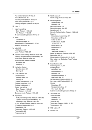 Page 10911. Index
107
Fax number (Feature #103): 25
FAX ONLY mode: 34
FAX ring count (Feature #210): 61
Flash time (Feature #121): 61
Friendly reception (Feature #438): 65
H Help: 21
I Input tray setting
Copy (Feature #460): 66
Fax (Feature #440): 65
IP address setting (Feature #501): 68
J Jams
Document: 85
Recording paper: 82
Journal report (Feature #402): 27, 63
Junk fax prohibitor: 36
L Label: 50
LAN features: 67
Logo (Feature #102): 23
M Machine name setting (Feature #507): 68
Memory reception alert (Feature...