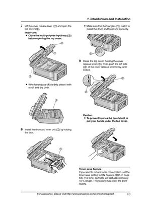 Page 151. Introduction and Installation
13
For assistance, please visit http://www.panasonic.com/consumersupport
7Lift the cover release lever (1) and open the 
top cover (2).
Important:
LClose the multi-purpose input tray (3) 
before opening the top cover.
LIf the lower glass (4) is dirty, clean it with 
a soft and dry cloth.
8Install the drum and toner unit (1) by holding 
the tabs.LMake sure that the triangles (2) match to 
install the drum and toner unit correctly.
9Close the top cover, holding the cover...