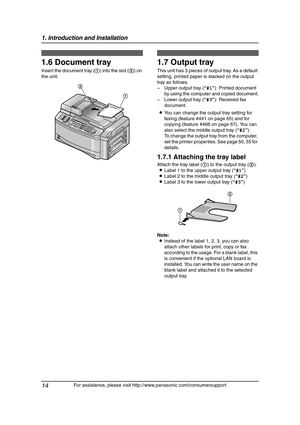 Page 161. Introduction and Installation
14
For assistance, please visit http://www.panasonic.com/consumersupport
1.6 Document tray
Insert the document tray (1) into the slot (2) on 
the unit.
1.7 Output tray
This unit has 3 pieces of output tray. As a default 
setting, printed paper is stacked on the output 
tray as follows.
– Upper output tray (“#1”): Printed document 
by using the computer and copied document.
– Lower output tray (“#3”): Received fax 
document.
LYou can change the output tray setting for...