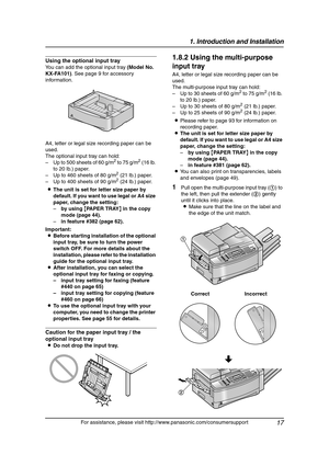 Page 191. Introduction and Installation
17
For assistance, please visit http://www.panasonic.com/consumersupport
Using the optional input tray
You can add the optional input tray (Model No. 
KX-FA101). See page 9 for accessory 
information.
A4, letter or legal size recording paper can be 
used.
The optional input tray can hold:
– Up to 500 sheets of 60 g/m
2 to 75 g/m2 (16 lb. 
to 20 lb.) paper.
– Up to 460 sheets of 80 g/m
2 (21 lb.) paper.
– Up to 400 sheets of 90 g/m2 (24 lb.) paper.
LThe unit is set for...