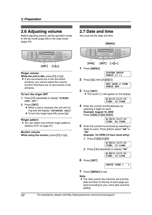 Page 242. Preparation
22
For assistance, please visit http://www.panasonic.com/consumersupport
2.6 Adjusting volume
Before adjusting volume, set the operation mode 
to the fax mode (page 26) or the copy mode 
(page 43).
Ringer volume
While the unit is idle, press {V} or {^}.
LIf any documents are in the document 
entrance, you cannot adjust the volume. 
Confirm that there are no documents in the 
entrance.
To turn the ringer OFF
1.Press {V} repeatedly to display “RINGER 
OFF= OK?”.
2.Press {SET}.
LWhen a call...