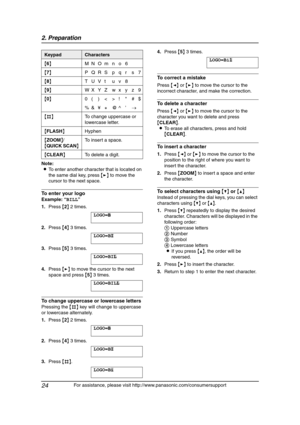 Page 262. Preparation
24
For assistance, please visit http://www.panasonic.com/consumersupport Note:
LTo enter another character that is located on 
the same dial key, press {>} to move the 
cursor to the next space.
To enter your logo
Example: “BILL”
1.Press {2} 2 times.
LOGO=|
B
2.Press {4} 3 times.
LOGO=B|
I
3.Press {5} 3 times.
LOGO=BI|
L
4.Press {>} to move the cursor to the next 
space and press {5} 3 times.
LOGO=BIL| L
To change uppercase or lowercase letters
Pressing the {#} key will change to uppercase...