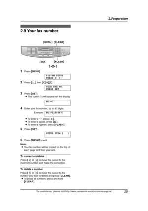 Page 272. Preparation
25
For assistance, please visit http://www.panasonic.com/consumersupport
2.9 Your fax number
1Press {MENU}.
SYSTEM SETUP
PRESS [()]
2Press {#}, then {1}{0}{3}.
YOUR FAX NO.
PRESS SET
3Press {SET}.
LThe cursor (|) will appear on the display.
NO.=|
4Enter your fax number, up to 20 digits.
Example:NO.=1234567|
LTo enter a “+”, press {*}.
LTo enter a space, press {#}.
LTo enter a hyphen, press {FLASH}.
5Press {SET}.
SETUP ITEM [ ]
6Press {MENU} to exit.
Note:
LYour fax number will be printed...