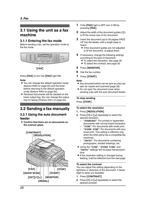 Page 283. Fax
26
3Fax Sen ding Faxe s
3.1 Using the unit as a fax 
machine
3.1.1 Entering the fax mode
Before sending a fax, set the operation mode to 
the fax mode.
Press {FA X} to turn the {FA X} light ON.
Note:
LYou can change the default operation mode 
(feature #463 on page 62) and the timer 
before returning to the default operation 
mode (feature #464 on page 62).
LReceived documents will be stacked on the 
lower output tray. You can change the output 
tray for faxing (Feature #441 on page 65).
3.2...