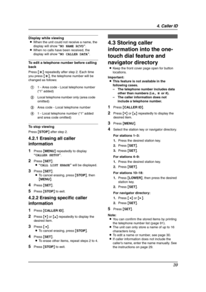 Page 414. Caller ID
39
Display while viewing
LWhen the unit could not receive a name, the 
display will show “NO NAME RCVD”.
LWhen no calls have been received, the 
display will show “NO CALLER DATA”.
To edit a telephone number before calling 
back
Press {*} repeatedly after step 2. Each time 
you press {*}, the telephone number will be 
changed as follows:
To stop viewing
Press {STOP} after step 2.
4.2.1 Erasing all caller 
information
1Press {MENU} repeatedly to display 
“CALLER SETUP”.
2Press {SET}.
L“CALL...