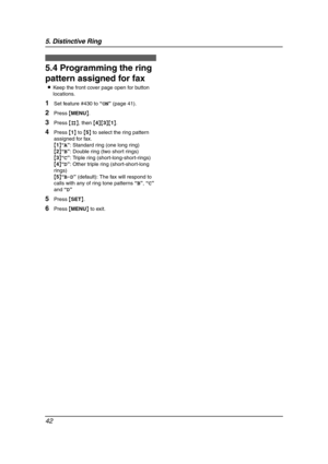 Page 445. Distinctive Ring
42
5.4 Programming the ring 
pattern assigned for fax
LKeep the front cover page open for button 
locations.
1Set feature #430 to “ON” (page 41).
2Press {MENU}.
3Press {#}, then {4}{3}{1}.
4Press {1} to {5} to select the ring pattern 
assigned for fax.
{1}“A”: Standard ring (one long ring)
{2}“B”: Double ring (two short rings)
{3}“C”: Triple ring (short-long-short-rings)
{4}“D”: Other triple ring (short-short-long 
rings)
{5}“B-D” (default): The fax will respond to 
calls with any of...