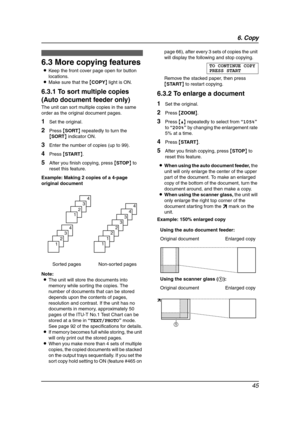 Page 476. Copy
45
6.3 More copying features
LKeep the front cover page open for button 
locations.
LMake sure that the {COPY} light is ON.
6.3.1 To sort multiple copies 
(Auto document feeder only)
The unit can sort multiple copies in the same 
order as the original document pages.
1Set the original.
2Press {SORT} repeatedly to turn the 
{SORT} indicator ON.
3Enter the number of copies (up to 99).
4Press {START}.
5After you finish copying, press {STOP} to 
reset this feature.
Example: Making 2 copies of a...