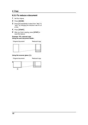 Page 486. Copy
46
6.3.3 To reduce a document
1Set the original.
2Press {ZOOM}.
3Press {V} repeatedly to select from “95%” to 
“50%” by changing the reduction rate 5% at 
a time.
4Press {START}.
5After you finish copying, press {STOP} to 
reset this feature.
Example: 70% reduced copy
Using the auto document feeder:
Using the scanner glass (1): Original document Reduced copy
Original document Reduced copy
1
FLB851-PFQX2175YA-en.book  Page 46  Thursday, September 8, 2005  2:24 PM 