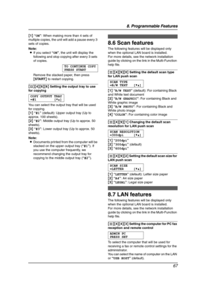 Page 698. Programmable Features
67
{1} “ON”: When making more than 4 sets of 
multiple copies, the unit will add a pause every 3 
sets of copies.
Note:
LIf you select “ON”, the unit will display the 
following and stop copying after every 3 sets 
of copies.
TO CONTINUE COPY
PRESS START
Remove the stacked paper, then press 
{START} to restart copying.
{#}{4}{6}{6} Setting the output tray to use 
for copying
COPY OUTPUT TRAY
=#1 [V^]
You can select the output tray that will be used 
for copying.
{1} “#1”...