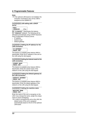 Page 708. Programmable Features
68
Note:
LIf the optional LAN board is not installed, the 
computer connected to the unit by USB is 
assigned as the ADMIN PC.
{#}{5}{0}{0} LAN setting with a DHCP 
server
DHCP
=ENABLED [V^]
{0} “DISABLED”: Deactivates this feature.
{1} “ENABLED”(default): The following will be 
allocated automatically using a DHCP (Dynamic 
Host Configuration Protocol) server.
– IP address
– Subnet mask
– Default gateway
{#}{5}{0}{1} Setting the IP address for the 
LAN connection
IP ADDRESS...