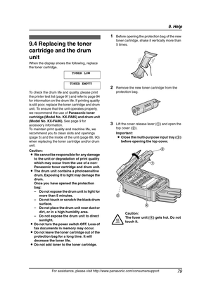 Page 819. Help
79
For assistance, please visit http://www.panasonic.com/consumersupport
Replacement
9.4 Replacing the toner 
cartridge and the drum 
unit
When the display shows the following, replace 
the toner cartridge.
TONER LOW
TONER EMPTY
To check the drum life and quality, please print 
the printer test list (page 91) and refer to page 94 
for information on the drum life. If printing quality 
is still poor, replace the toner cartridge and drum 
unit. To ensure that the unit operates properly, 
we...