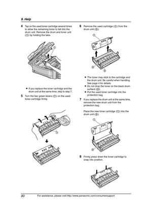 Page 829. Help
80
For assistance, please visit http://www.panasonic.com/consumersupport
4Tap on the used toner cartridge several times 
to allow the remaining toner to fall into the 
drum unit. Remove the drum and toner unit 
(1) by holding the tabs.
LIf you replace the toner cartridge and the 
drum unit at the same time, skip to step 7.
5Turn the two green levers (1) on the used 
toner cartridge firmly.
6Remove the used cartridge (1) from the 
drum unit (2).
LThe toner may stick to the cartridge and 
the drum...