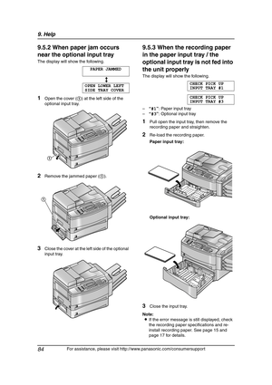 Page 869. Help
84
For assistance, please visit http://www.panasonic.com/consumersupport
9.5.2 When paper jam occurs 
near the optional input tray
The display will show the following.
PAPER JAMMED
b
OPEN LOWER LEFT
SIDE TRAY COVER
1Open the cover (1) at the left side of the 
optional input tray.
2Remove the jammed paper (1).
3Close the cover at the left side of the optional 
input tray.
9.5.3 When the recording paper 
in the paper input tray / the 
optional input tray is not fed into 
the unit properly
The...