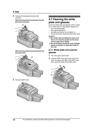 Page 889. Help
86
For assistance, please visit http://www.panasonic.com/consumersupport
2Remove the jammed document (1) 
carefully.
When the document has jammed near the 
document entrance:
When the document has jammed near the 
document exit:
3Close the ADF cover.
Cle aning
9.7 Cleaning the white 
plate and glasses
Clean the white plate and glasses when a black 
line, a white line or a dirty pattern appears on:
– your recording paper,
– the original document,
– the data scanned by the computer, or
– the fax...