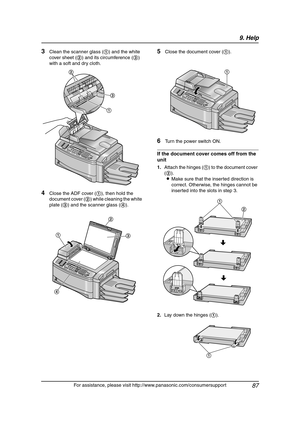 Page 899. Help
87
For assistance, please visit http://www.panasonic.com/consumersupport
3Clean the scanner glass (1) and the white 
cover sheet (2) and its circumference (3) 
with a soft and dry cloth.
4Close the ADF cover (1), then hold the 
document cover (2) while cleaning the white 
plate (3) and the scanner glass (4).
5Close the document cover (1).
6Turn the power switch ON.
If the document cover comes off from the 
unit
1.Attach the hinges (1) to the document cover 
(2).
LMake sure that the inserted...