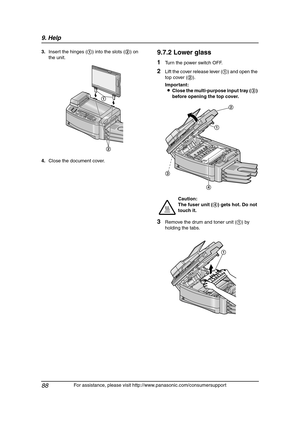 Page 909. Help
88
For assistance, please visit http://www.panasonic.com/consumersupport 3.Insert the hinges (1) into the slots (2) on 
the unit.
4.Close the document cover.
9.7.2 Lower glass
1Turn the power switch OFF.
2Lift the cover release lever (1) and open the 
top cover (2).
Important:
LClose the multi-purpose input tray (3) 
before opening the top cover.
3Remove the drum and toner unit (1) by 
holding the tabs.
1
2
Caution:
The fuser unit (4) gets hot. Do not 
touch it.
1
2
4
3
1...