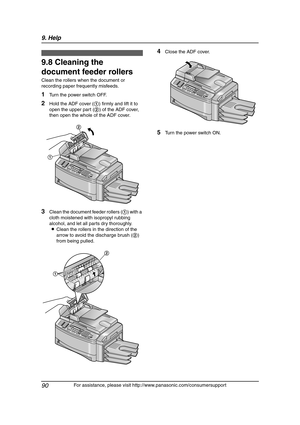 Page 929. Help
90
For assistance, please visit http://www.panasonic.com/consumersupport
9.8 Cleaning the 
document feeder rollers
Clean the rollers when the document or 
recording paper frequently misfeeds.
1Turn the power switch OFF.
2Hold the ADF cover (1) firmly and lift it to 
open the upper part (2) of the ADF cover, 
then open the whole of the ADF cover.
3Clean the document feeder rollers (1) with a 
cloth moistened with isopropyl rubbing 
alcohol, and let all parts dry thoroughly.
LClean the rollers in...