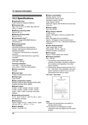 Page 9410. General Information
92
Specifications
10.2 Specifications
■ Applicable lines:
Public Switched Telephone Network
■ Document size:
Max. 216 mm (8
1/2) in width, Max. 600 mm 
(235/8) in length
■ Effective scanning width:
208 mm (8
3/16)
■ Effective printing width:
208 mm (8
3/16)
■ Transmission time
*1:
Approx. 4 s/page (ECM-MMR Memory 
transmission)
*2
■ Scanning density:
FAX resolution:
Horizontal: 8 pels/mm (203 pels/inch)
Vertical: 3.85 lines/mm (98 lines/inch)-in 
standard resolution,
7.7 lines/mm...