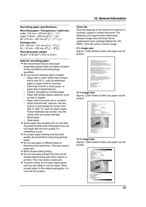 Page 9510. General Information
93
Recording paper specifications
Recording paper / Transparency / Label size:
Letter: 216 mm × 279 mm (81/2 × 11)
Legal: 216mm × 356 mm (81/2 × 14)
A4: 210 mm × 297 mm (81/4 × 1111/16)
Envelope size:
#10: 105 mm × 241 mm (4
1/8 × 91/2)
DL: 110 mm × 220 mm (45/16 × 85/8)
Recording paper weight:
60 g/m
2 to 90 g/m2 (16 lb. to 24 lb.)
Note for recording paper:
LWe recommend that you test paper 
(especially special sizes and types of paper) 
on the unit before purchasing large...