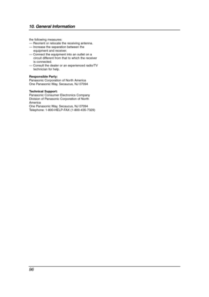 Page 9810. General Information
96
the following measures:
— Reorient or relocate the receiving antenna.
— Increase the separation between the 
equipment and receiver.
— Connect the equipment into an outlet on a 
circuit different from that to which the receiver 
is connected.
— Consult the dealer or an experienced radio/TV 
technician for help.
Responsible Party:
Panasonic Corporation of North America
One Panasonic Way, Secaucus, NJ 07094
Technical Support:
Panasonic Consumer Electronics Company 
Division of...
