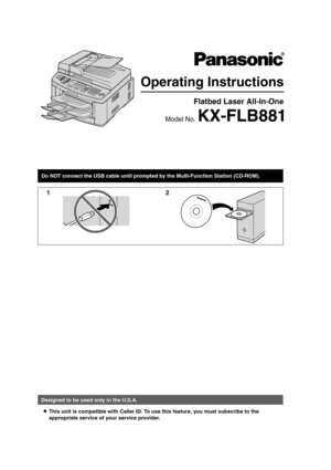 Page 1Operating Instructions
Flatbed Laser All-In-One 
Model No. KX-FLB881
Do NOT connect the USB cable until prompted by the Multi-Function Station (CD-ROM).
12
Designed to be used only in the U.S.A.L This unit is compatible with Caller ID. To u se this feature, you must subscribe to the 
appropriate service of your service provider.
FLB881-PFQX2732ZA-OI-en.PDF  Page 1  Wednesday, July 18, 2007  11:22 PM 