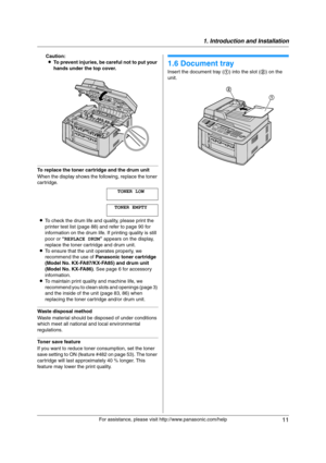 Page 111. Introduction and Installation
11
For assistance, please visit http://www.panasonic.com/help Caution:
LTo prevent injuries, be careful not to put your 
hands under the top cover.
To replace the toner cartridge and the drum unit
When the display shows the following, replace the toner 
cartridge.
TONER LOW
TONER EMPTY
LTo check the drum life and quality, please print the 
printer test list (page 88) and refer to page 90 for 
information on the drum life. If printing quality is still 
poor or “REPLACE...