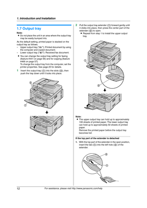 Page 121. Introduction and Installation
12
For assistance, please visit http://www.panasonic.com/help
1.7 Output tray
Note:
LDo not place the unit in an area where the output tray 
may be easily bumped into.
As the default setting, printed paper is stacked on the 
output tray as follows.
– Upper output tray (“#1”): Printed document by using 
the computer and copied document.
– Lower output tray (“#2”): Received fax document.
LYou can change the output tray setting for faxing 
(feature #441 on page 56) and for...