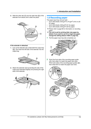 Page 131. Introduction and Installation
13
For assistance, please visit http://www.panasonic.com/help 2.Slide the other tab (1) into the right hole (2) of the 
extender from below until it clicks into place.
If the extender is detached
1.Line up the extender (1) underneath the output tray 
(2), and insert the left side of the extender into the 
output tray.
2.Attach the extender (1) by bending the side of the 
output tray downward slightly and pressing the right 
side of the extender.
1.8 Recording paper
The...