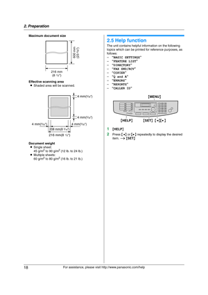 Page 182. Preparation
18
For assistance, please visit http://www.panasonic.com/help Maximum document size
Effective scanning area
LShaded area will be scanned.
Document weight
LSingle sheet:
45 g/m
2 to 90 g/m2 (12 lb. to 24 lb.)
LMultiple sheets:
60 g/m
2 to 80 g/m2 (16 lb. to 21 lb.)
Help
2.5 Help function
The unit contains helpful information on the following 
topics which can be printed for reference purposes, as 
follows:
–“BASIC SETTINGS”
–“FEATURE LIST”
–“DIRECTORY”
–“FAX SND/RCV”
–“COPIER”
–“Q and A”...