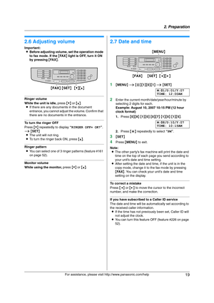 Page 192. Preparation
19
For assistance, please visit http://www.panasonic.com/help
Vol um e
2.6 Adjusting volume
Important:
LBefore adjusting volume, set the operation mode 
to fax mode. If the {FA X} light is OFF, turn it ON 
by pressing {FA X}.
Ringer volume
While the unit is idle, press {V} or {^}.
LIf there are any documents in the document 
entrance, you cannot adjust the volume. Confirm that 
there are no documents in the entrance.
To turn the ringer OFF
Press {V} repeatedly to display “RINGER OFF= OK?”....