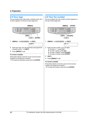 Page 202. Preparation
20
For assistance, please visit http://www.panasonic.com/help
2.8 Your logo
You can program your logo (name, company name, etc.) 
so that it appears on the top of each page sent.
1{MENU} i {#}{1}{0}{2} i {SET}
LOGO=|
2Enter your logo, up to 30 characters (see page 64 for 
character entry). i {SET}
3Press {MENU} to exit.
To correct a mistake
Press {} to move the cursor to the incorrect 
character, and make the correction.
LTo erase all characters, press and hold {STOP}.
2.9 Your fax number...