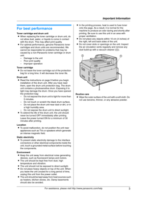 Page 3Important Information
3
For assistance, please visit http://www.panasonic.com/help
Important Information Important Information
1For a ssistanc e, plea se visit http://www.p ana sonic.co m/he lp
For best performance
Toner cartridge and drum unit
LWhen replacing the toner cartridge or drum unit, do 
not allow dust, water, or liquids to come in contact 
with the drum. This may affect print quality.
LFor optimal performance, genuine Panasonic toner 
cartridges and drum units are recommended. We 
cannot be...