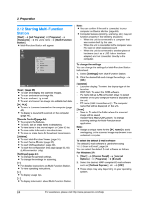 Page 242. Preparation
24
For assistance, please visit http://www.panasonic.com/help
2.12 Starting Multi-Function 
Station
[Start] i [All Programs] or [Programs] i 
[Panasonic] i the unit’s name i [Multi-Function 
Station]
LMulti-Function Station will appear.
[Scan] (page 31)
LTo scan and display the scanned images.
LTo scan and create an image file.
LTo scan and send by e-mail.
LTo scan and convert an image into editable text data.
[PC FAX]
LTo send a document created on the computer (page 
42).
LTo display a...