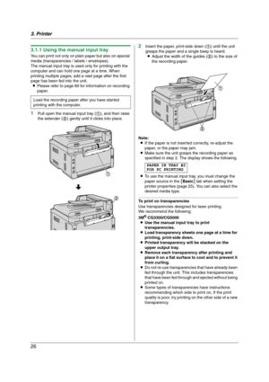 Page 263. Printer
26
3.1.1 Using the manual input tray
You can print not only on plain paper but also on special 
media (transparencies / labels / envelopes).
The manual input tray is used only for printing with the 
computer and can hold one page at a time. When 
printing multiple pages, add a next page after the first 
page has been fed into the unit.
LPlease refer to page 89 for information on recording 
paper.
1Pull open the manual input tray (1), and then raise 
the extender (2) gently until it clicks into...