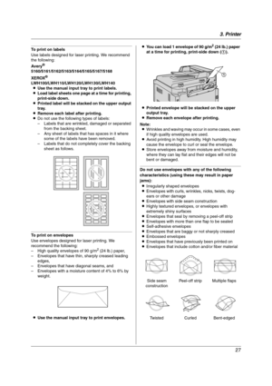 Page 273. Printer
27
To print on labels
Use labels designed for laser printing. We recommend 
the following:
Aver y
®
5160/5161/5162/5163/5164/5165/5167/5168
XEROX
®
LWH100/LWH110/LWH120/LWH130/LWH140
LUse the manual input tray to print labels.
LLoad label sheets one page at a time for printing, 
print-side down.
LPrinted label will be stacked on the upper output 
tray.
LRemove each label after printing.
LDo not use the following types of labels:
– Labels that are wrinkled, damaged or separated 
from the...