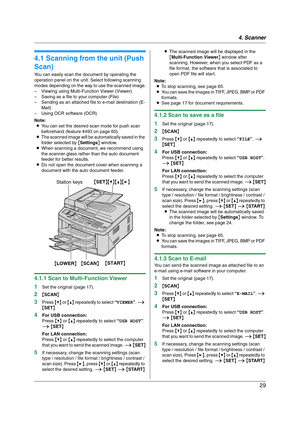 Page 294. Scanner
29
4 Sca nner Sca nner
4.1 Scanning from the unit (Push 
Scan)
You can easily scan the document by operating the 
operation panel on the unit. Select following scanning 
modes depending on the way to use the scanned image.
– Viewing using Multi-Function Viewer (Viewer)
– Saving as a file to your computer (File)
– Sending as an attached file to e-mail destination (E-
Mail)
– Using OCR software (OCR)
Note:
LYou can set the desired scan mode for push scan 
beforehand (feature #493 on page 60)....