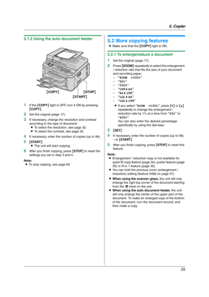 Page 335. Copier
33
5.1.2 Using the auto document feeder
1
If the {COPY} light is OFF, turn it ON by pressing 
{COPY}.
2Set the original (page 17).
3If necessary, change the resolution and contrast 
according to the type of document.
LTo select the resolution, see page 32.
LTo select the contrast, see page 32.
4If necessary, enter the number of copies (up to 99).
5{START}
LThe unit will start copying.
6After you finish copying, press {STOP} to reset the 
settings you set in step 3 and 4.
Note:
LTo stop copying,...