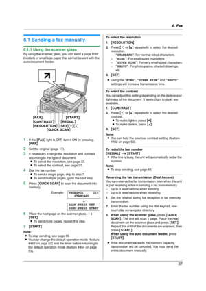 Page 376. Fax
37
6Fax Sen ding Faxes
6.1 Sending a fax manually
6.1.1 Using the scanner glass
By using the scanner glass, you can send a page from 
booklets or small size paper that cannot be sent with the 
auto document feeder.
1If the {FA X} light is OFF, turn it ON by pressing 
{FA X}.
2Set the original (page 17).
3If necessary, change the resolution and contrast 
according to the type of document.
LTo select the resolution, see page 37.
LTo select the contrast, see page 37.
4Dial the fax number.
LTo send a...