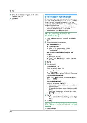 Page 406. Fax
40
3Enter the fax number using one-touch dial or 
navigator directory.
4{START}
6.4 Broadcast transmission
By storing one-touch dial and navigator directory items 
(page 38) into the broadcast memory, you can send the 
same document to multiple parties (up to 20). Your 
programmed items will remain in the broadcast memory, 
allowing frequent re-use.
LThe broadcast function utilizes stations 1–3. The 
one-touch dial function will be canceled.
LMake sure that the {FA X} light is ON.
6.4.1...