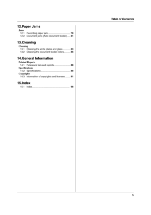 Page 5Table of Contents
5
12.Paper Jams
Jams
12.1 Recording paper jam ...................................78
12.2 Document jams (Auto document feeder) .....81
13.Cleaning
Cleaning
13.1 Cleaning the white plates and glass ............83
13.2 Cleaning the document feeder rollers..........86
14.General Information
Printed Reports
14.1 Reference lists and reports .........................88
Specifications
14.2 Specifications ..............................................88
Copyrights
14.3 Information of copyrights...