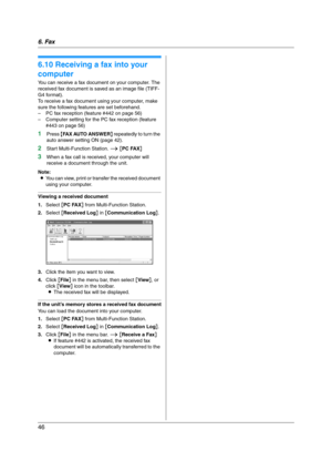 Page 466. Fax
46
6.10 Receiving a fax into your 
computer
You can receive a fax document on your computer. The 
received fax document is saved as an image file (TIFF-
G4 format).
To receive a fax document using your computer, make 
sure the following features are set beforehand.
– PC fax reception (feature #442 on page 56)
– Computer setting for the PC fax reception (feature 
#443 on page 56)
1Press {FAX AUTO ANSWER} repeatedly to turn the 
auto answer setting ON (page 42).
2Start Multi-Function Station. i [PC...